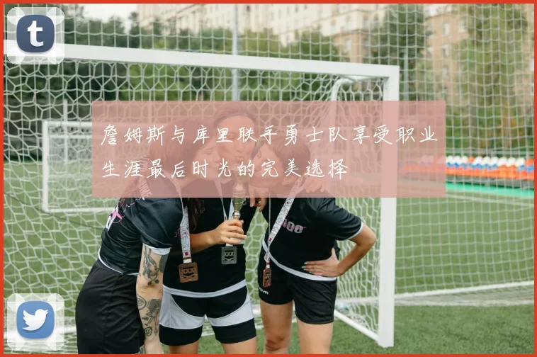 詹姆斯与库里联手勇士队享受职业生涯最后时光的完美选择