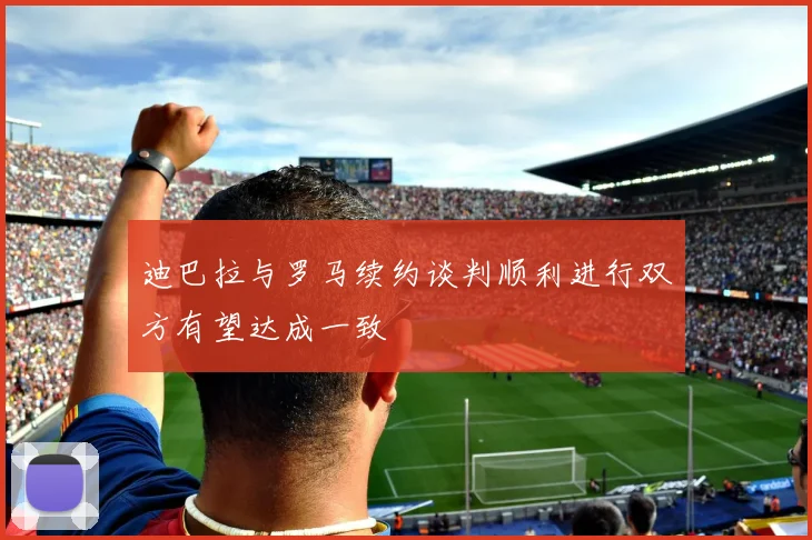 迪巴拉与罗马续约谈判顺利进行双方有望达成一致