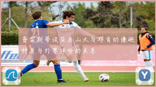 普雷斯蒂谈亚历山大与邓肯的谦逊特质与外界评价的关系