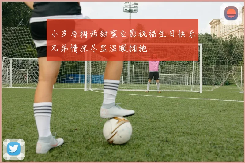 小罗与梅西甜蜜合影祝福生日快乐兄弟情深尽显温暖拥抱